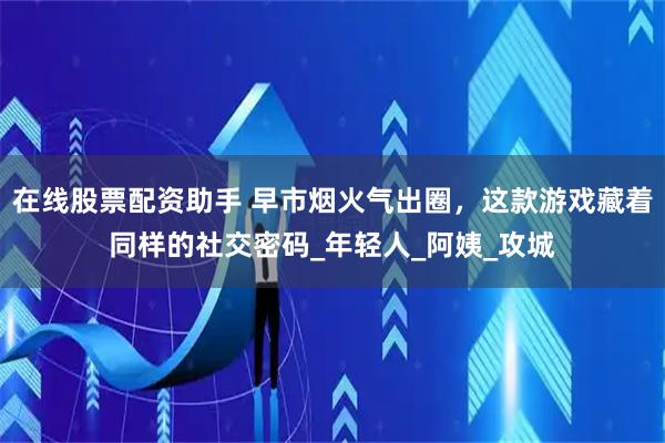 在线股票配资助手 早市烟火气出圈，这款游戏藏着同样的社交密码_年轻人_阿姨_攻城