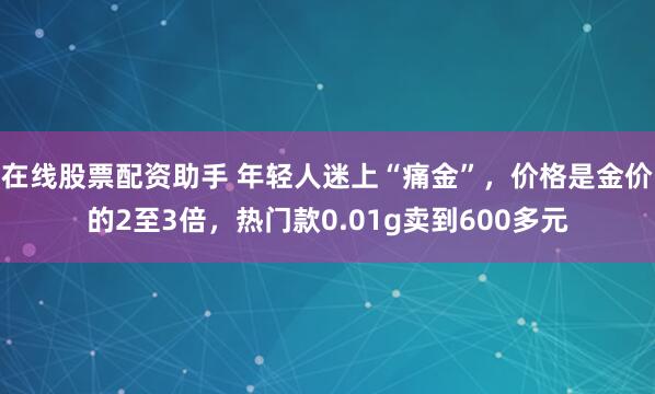 在线股票配资助手 年轻人迷上“痛金”，价格是金价的2至3倍，热门款0.01g卖到600多元