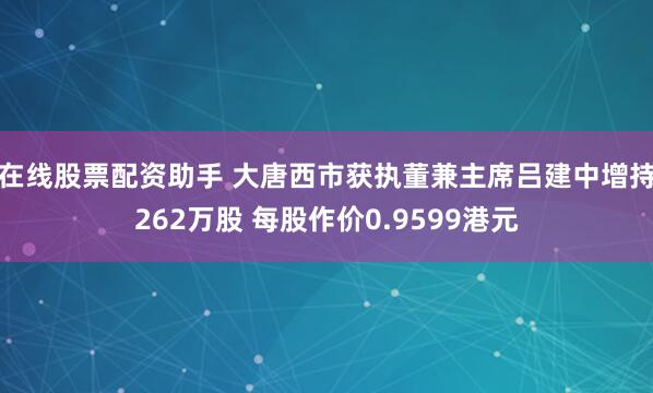 在线股票配资助手 大唐西市获执董兼主席吕建中增持262万股 每股作价0.9599港元