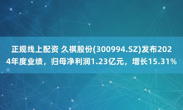 正规线上配资 久祺股份(300994.SZ)发布2024年度业绩，归母净利润1.23亿元，增长15.31%
