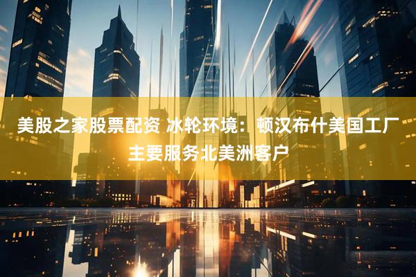 美股之家股票配资 冰轮环境：顿汉布什美国工厂主要服务北美洲客户