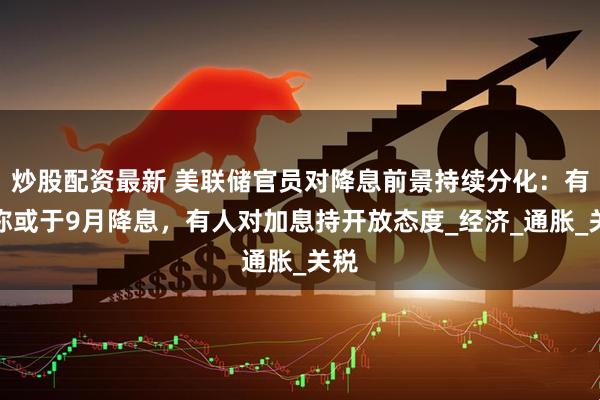 炒股配资最新 美联储官员对降息前景持续分化：有人称或于9月降息，有人对加息持开放态度_经济_通胀_关税