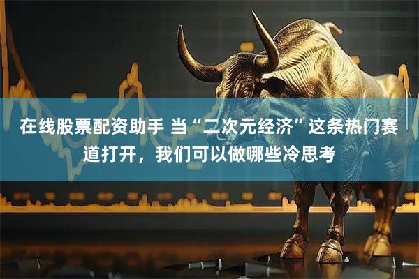 在线股票配资助手 当“二次元经济”这条热门赛道打开，我们可以做哪些冷思考
