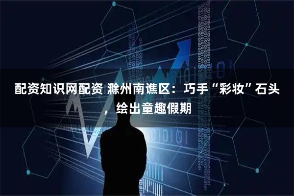 配资知识网配资 滁州南谯区：巧手“彩妆”石头，绘出童趣假期