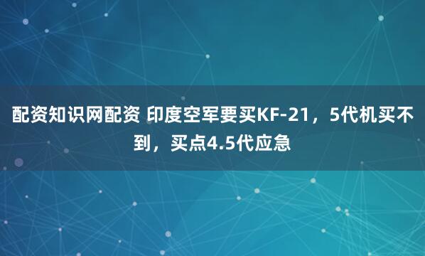 配资知识网配资 印度空军要买KF-21，5代机买不到，买点4.5代应急